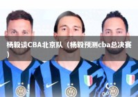 杨毅谈CBA北京队（杨毅预测cba总决赛）